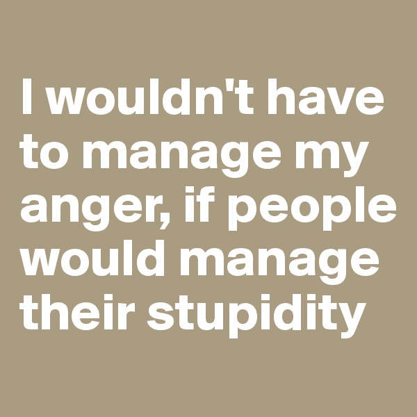 
I wouldn't have to manage my anger, if people would manage their stupidity
