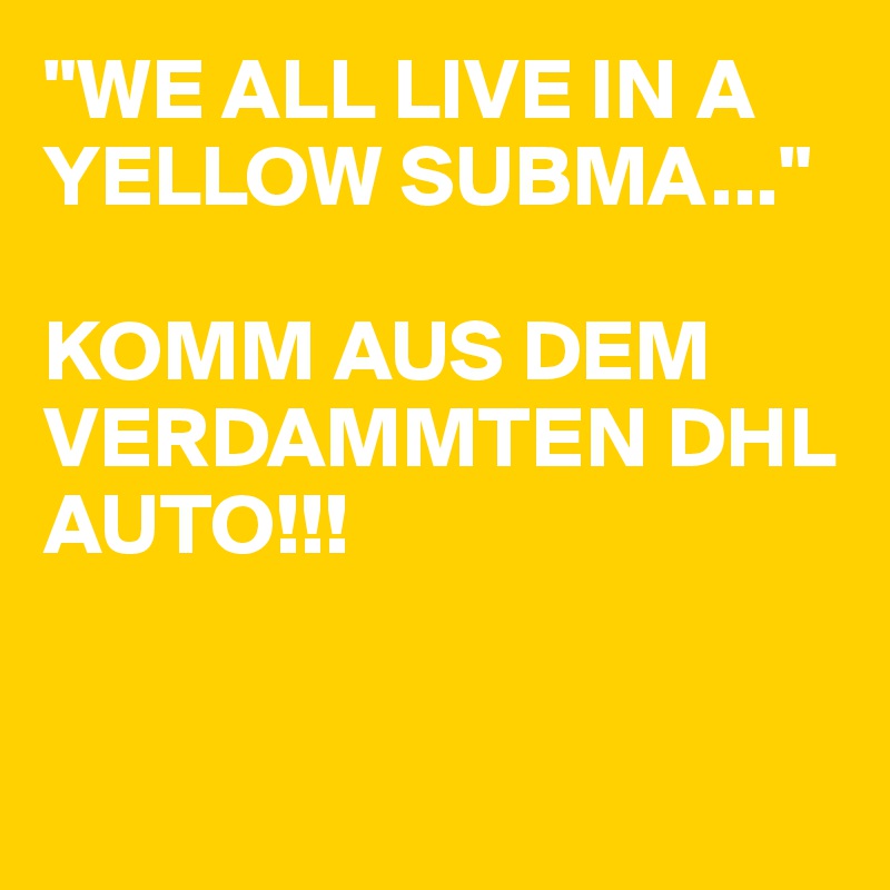 "WE ALL LIVE IN A YELLOW SUBMA..." 

KOMM AUS DEM VERDAMMTEN DHL AUTO!!!


