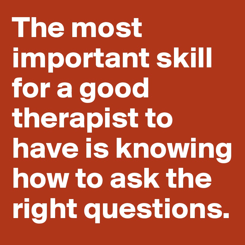 The most important skill for a good therapist to have is knowing how to ask the right questions.