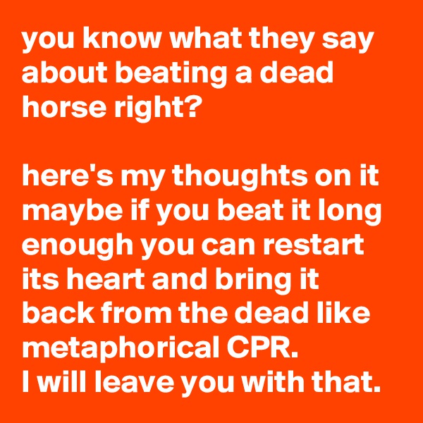 you know what they say about beating a dead horse right?

here's my thoughts on it maybe if you beat it long enough you can restart its heart and bring it back from the dead like metaphorical CPR.
I will leave you with that.