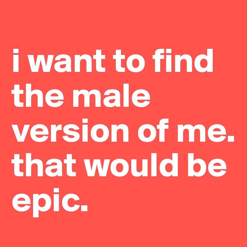 
i want to find the male version of me. that would be epic.