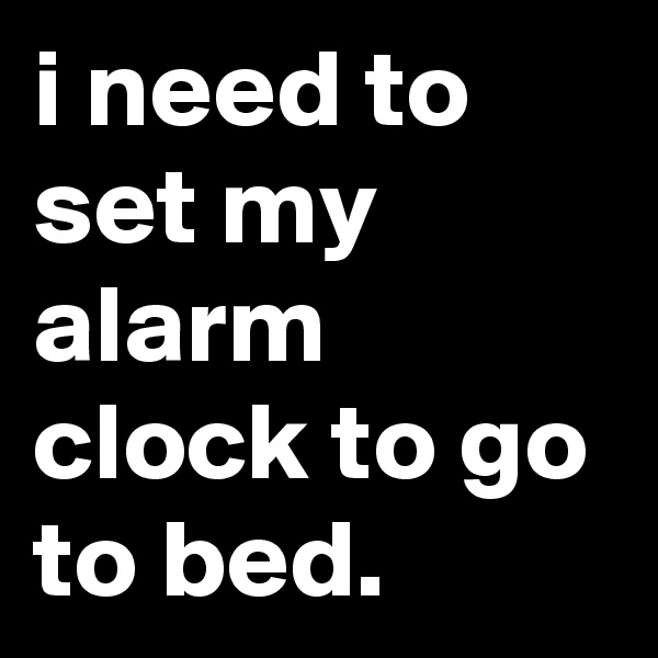 i need to set my alarm clock to go to bed.