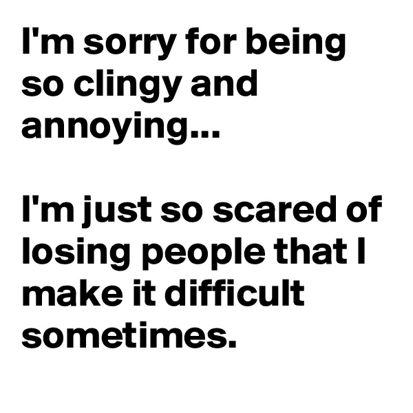 I'm sorry for being so clingy and annoying...

I'm just so scared of losing people that I make it difficult sometimes.
