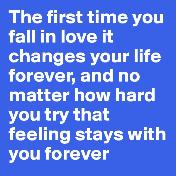 The first time you fall in love it changes your life forever, and no matter how hard you try that feeling stays with you forever