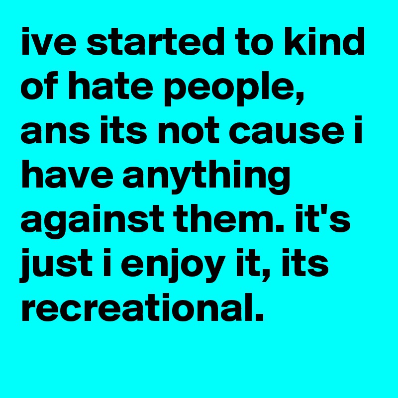 ive started to kind of hate people, ans its not cause i have anything against them. it's just i enjoy it, its recreational. 