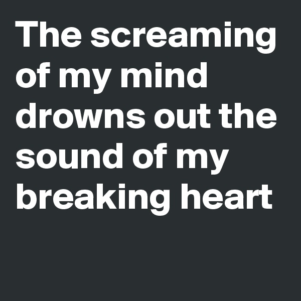 The screaming of my mind drowns out the sound of my breaking heart