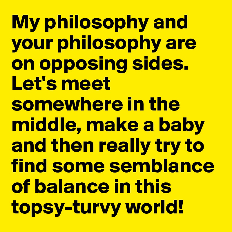 My philosophy and your philosophy are on opposing sides. Let's meet somewhere in the middle, make a baby and then really try to find some semblance of balance in this topsy-turvy world!