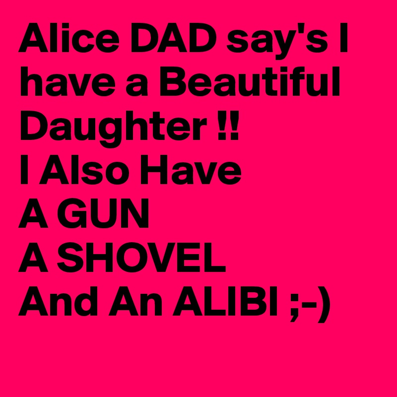 Alice DAD say's I have a Beautiful Daughter !!
I Also Have
A GUN
A SHOVEL
And An ALIBI ;-) 
 