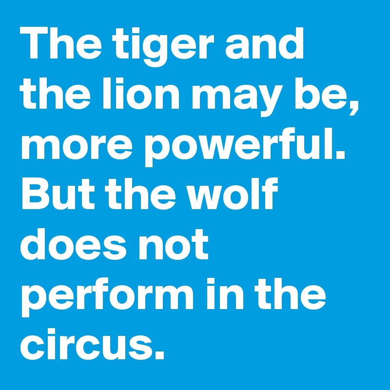 The tiger and the lion may be, more powerful. But the wolf does not perform in the circus.