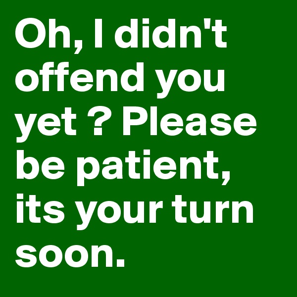 Oh, I didn't offend you yet ? Please be patient, its your turn soon.