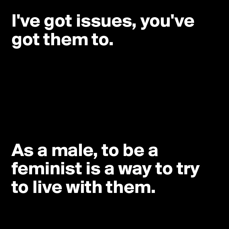I've got issues, you've got them to.





As a male, to be a feminist is a way to try to live with them.
