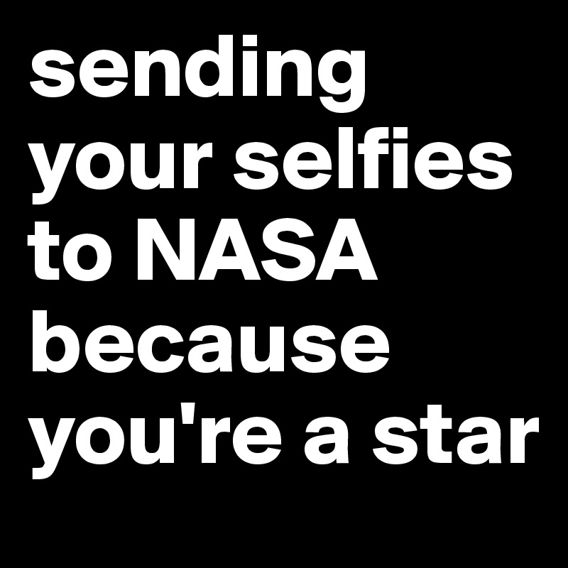 sending your selfies to NASA because you're a star