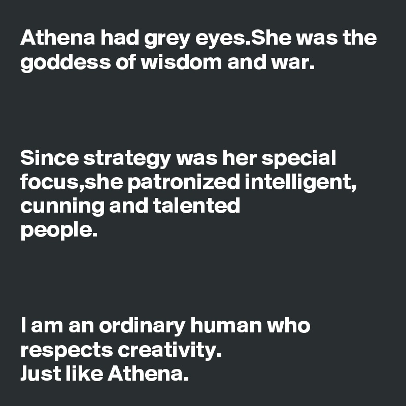 Athena had grey eyes.She was the goddess of wisdom and war.



Since strategy was her special focus,she patronized intelligent,
cunning and talented 
people.



I am an ordinary human who respects creativity.
Just like Athena.