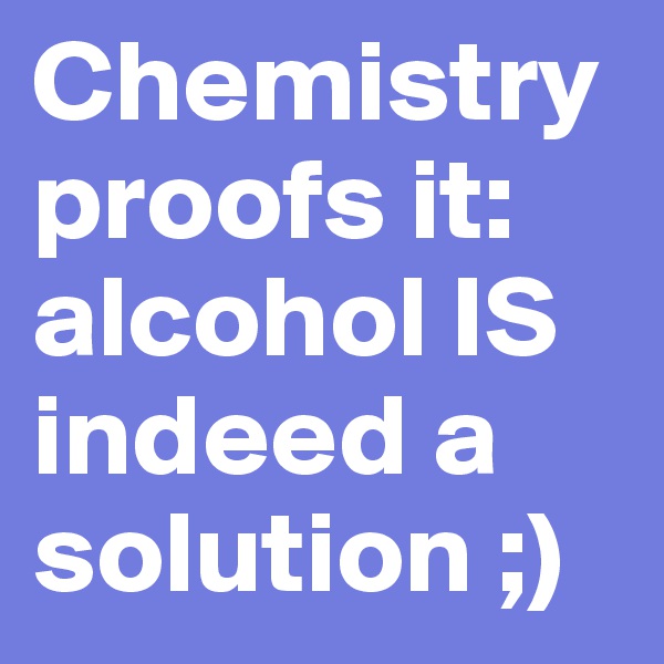 Chemistry proofs it: alcohol IS indeed a solution ;)