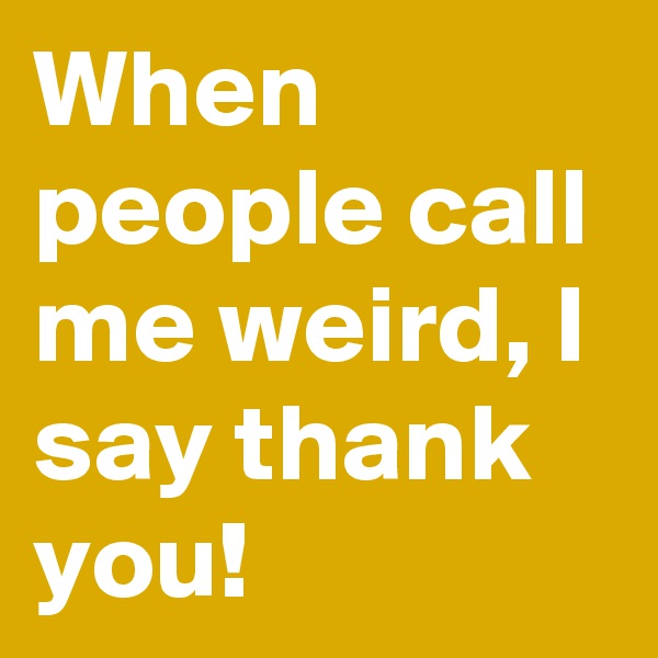 When people call me weird, I say thank you!