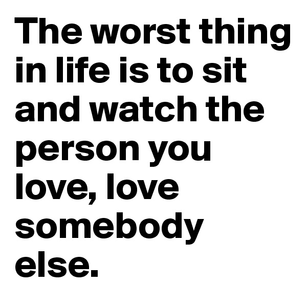 The worst thing in life is to sit and watch the person you love, love somebody else.