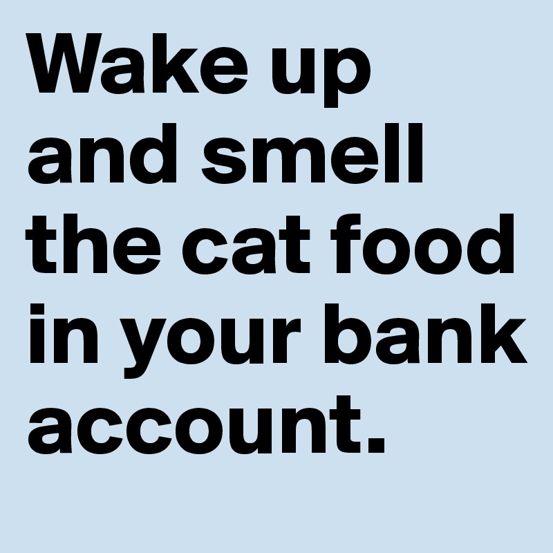Wake up and smell the cat food in your bank account.