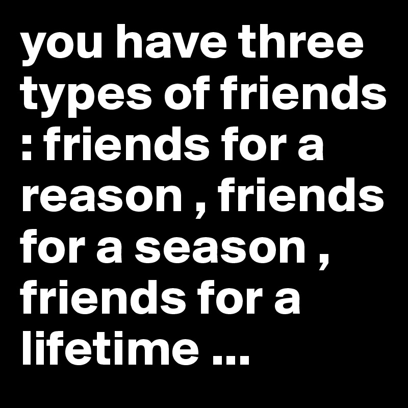 you have three types of friends : friends for a reason , friends for a season , friends for a lifetime ...
