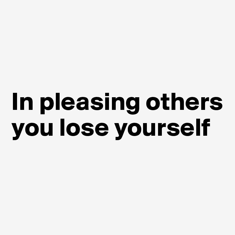 


In pleasing others you lose yourself


