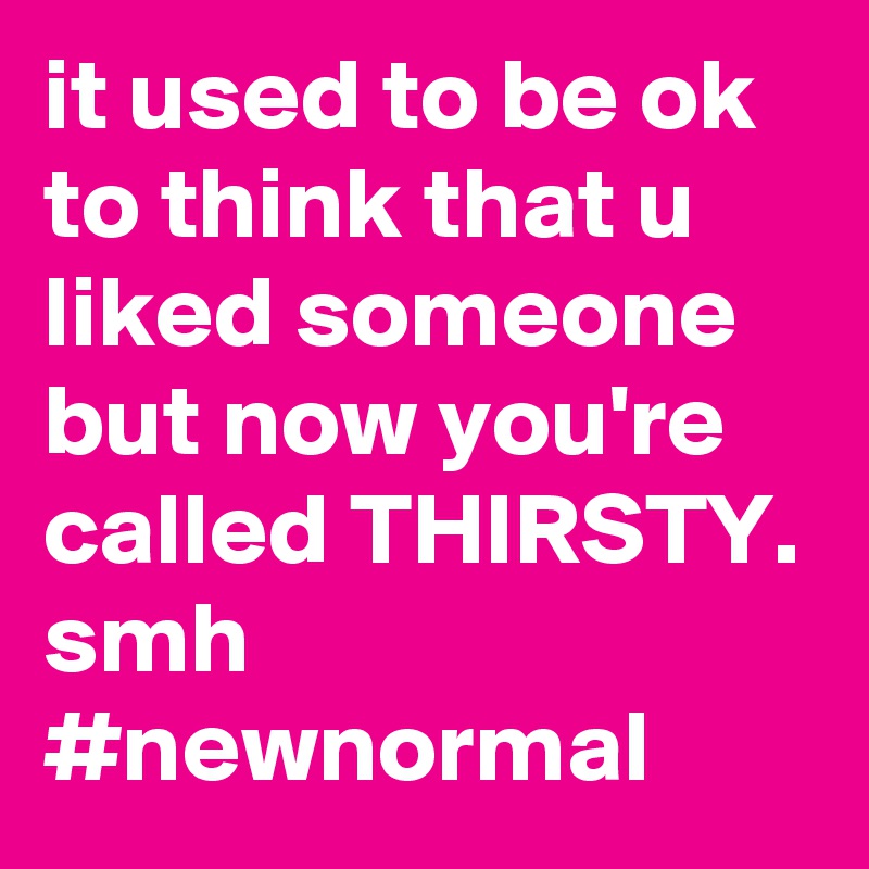 it used to be ok to think that u liked someone
but now you're
called THIRSTY. smh             #newnormal