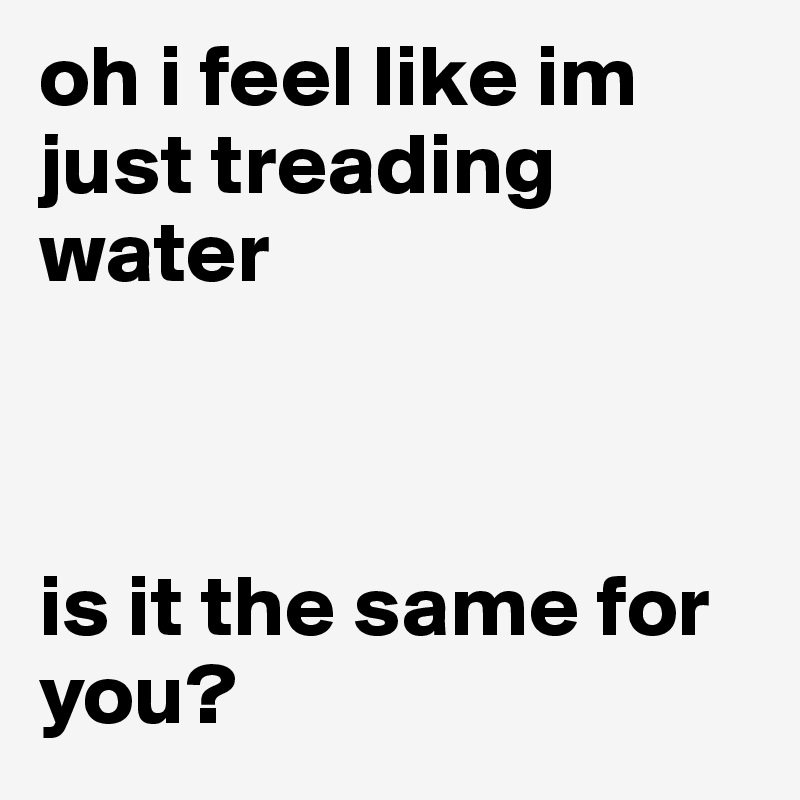 oh i feel like im just treading water



is it the same for you?
