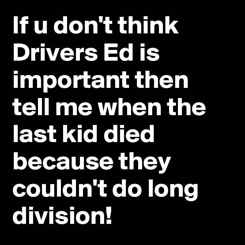 If u don't think Drivers Ed is important then tell me when the last kid died because they couldn't do long division!