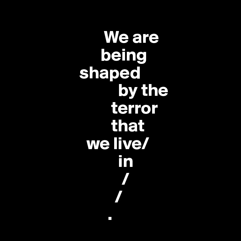                                        
                          We are      
                         being
                   shaped 
                              by the 
                            terror     
                            that  
                     we live/
                              in
                               /
                             /
                           .