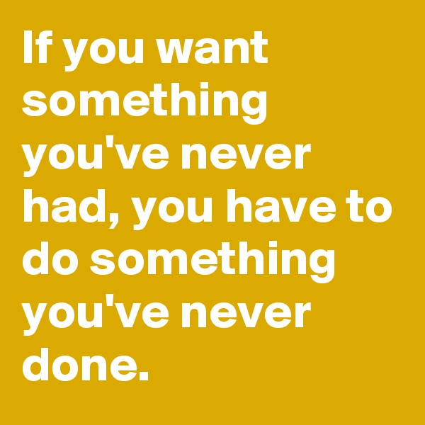If you want something you've never had, you have to do something you've never done.
