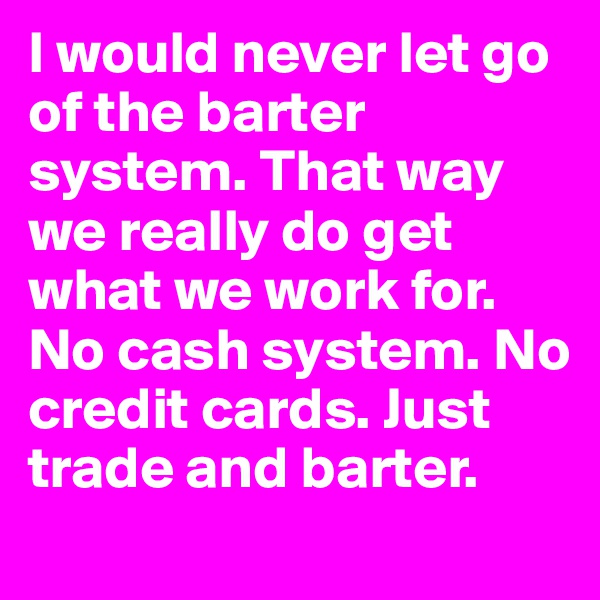 I would never let go of the barter system. That way we really do get what we work for. No cash system. No credit cards. Just trade and barter. 