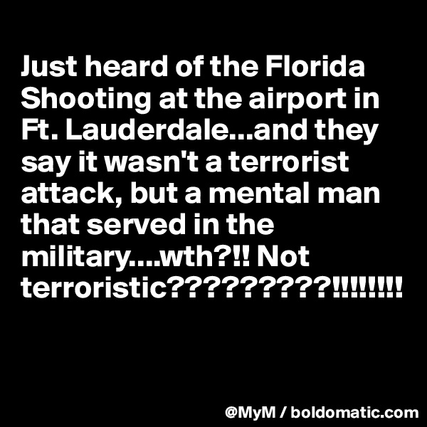 
Just heard of the Florida Shooting at the airport in Ft. Lauderdale...and they say it wasn't a terrorist attack, but a mental man that served in the military....wth?!! Not terroristic?????????!!!!!!!!


