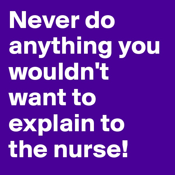 Never do anything you wouldn't want to explain to the nurse!