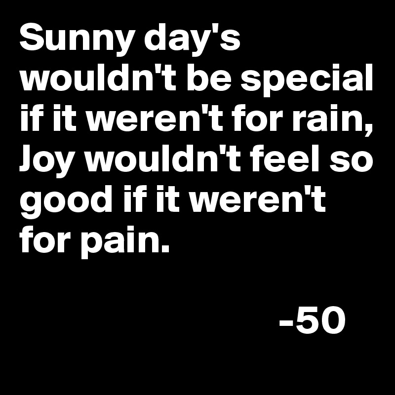 Sunny day's wouldn't be special if it weren't for rain, Joy wouldn't feel so good if it weren't for pain.

                                -50