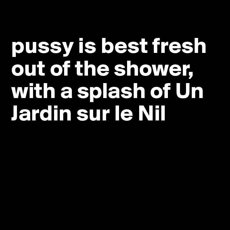 
pussy is best fresh out of the shower, with a splash of Un Jardin sur le Nil



