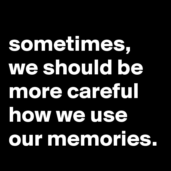 
sometimes, we should be more careful how we use our memories.