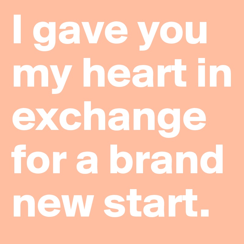 I gave you my heart in exchange for a brand new start. 