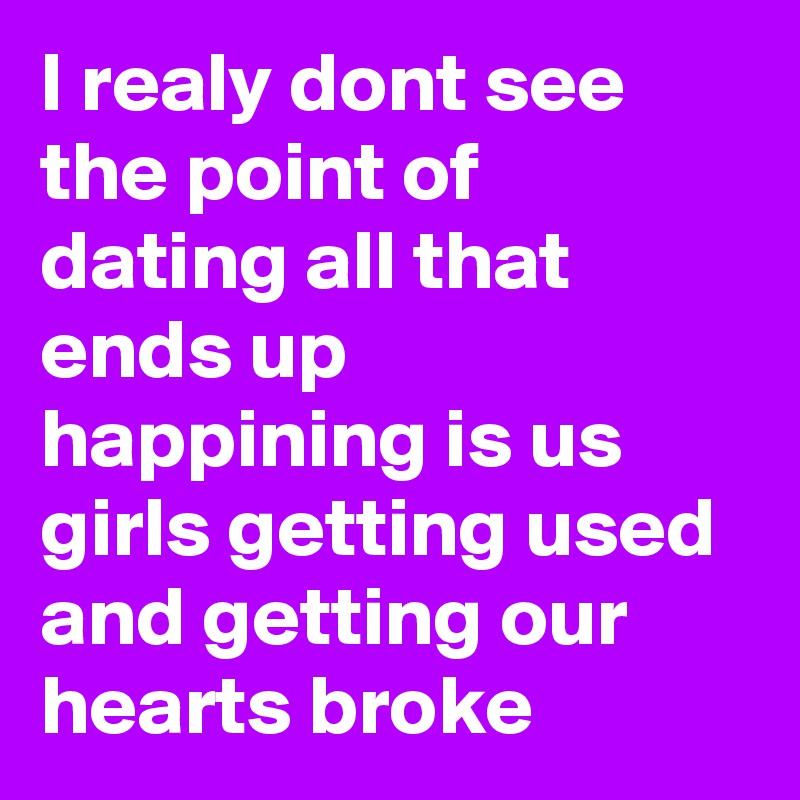I realy dont see the point of dating all that ends up happining is us girls getting used and getting our hearts broke  
