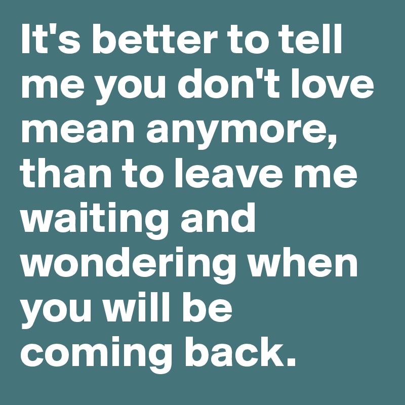 It's better to tell me you don't love mean anymore, than to leave me waiting and wondering when you will be coming back.