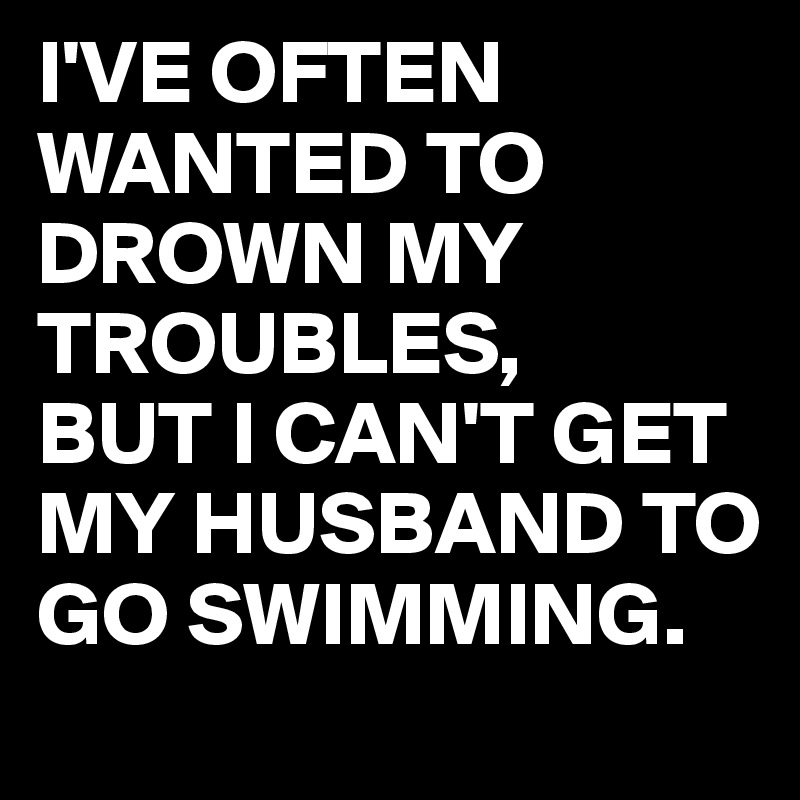 I'VE OFTEN WANTED TO DROWN MY TROUBLES,
BUT I CAN'T GET MY HUSBAND TO GO SWIMMING.