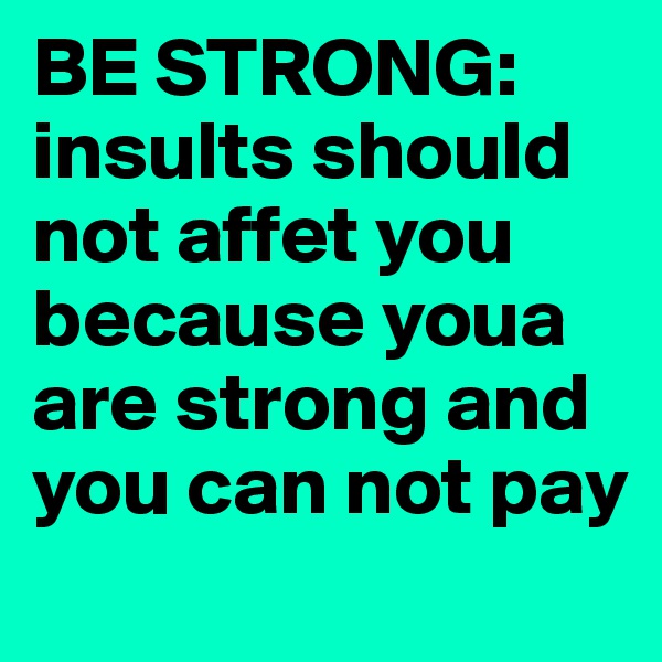 BE STRONG: insults should not affet you because youa are strong and you can not pay