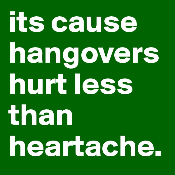 its cause hangovers hurt less than heartache.