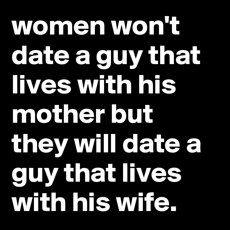 women won't date a guy that lives with his mother but they will date a guy that lives with his wife.