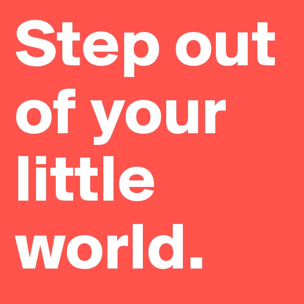 Step out of your little world.