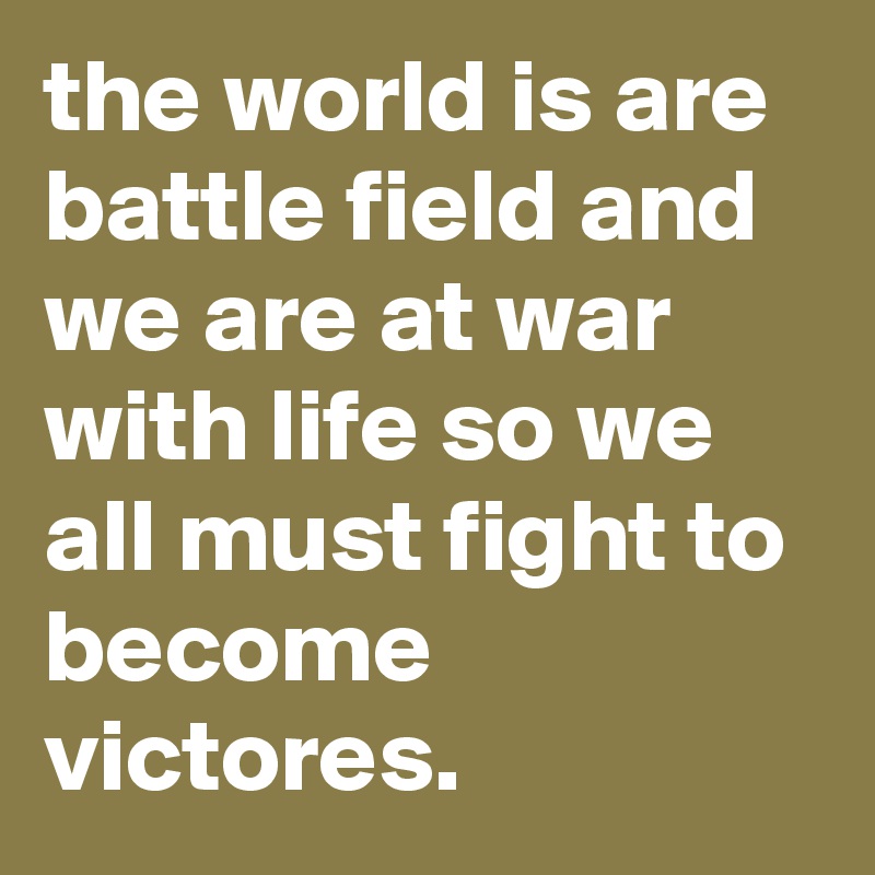 the world is are battle field and we are at war with life so we all must fight to become victores.