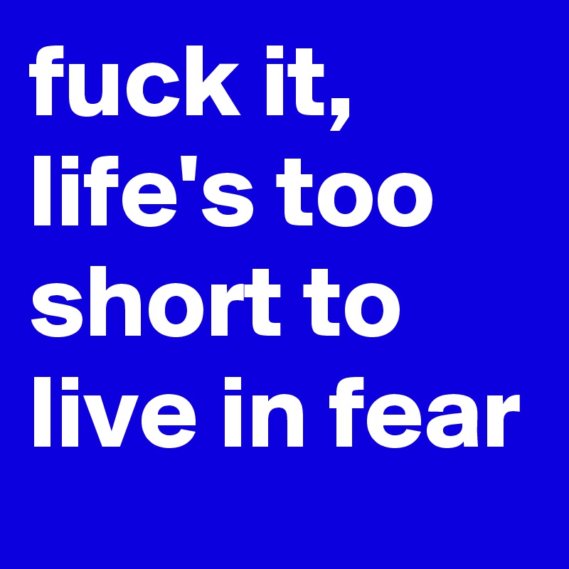 fuck it, life's too short to live in fear