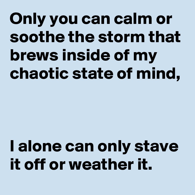 Only you can calm or soothe the storm that brews inside of my chaotic state of mind,



I alone can only stave it off or weather it.