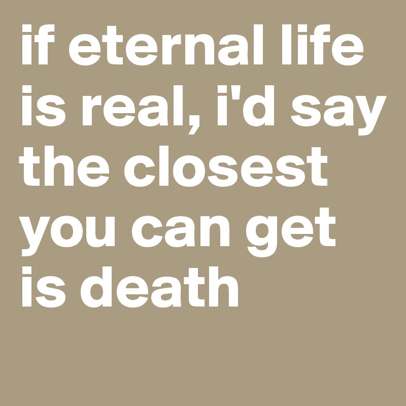 if eternal life is real, i'd say the closest you can get is death