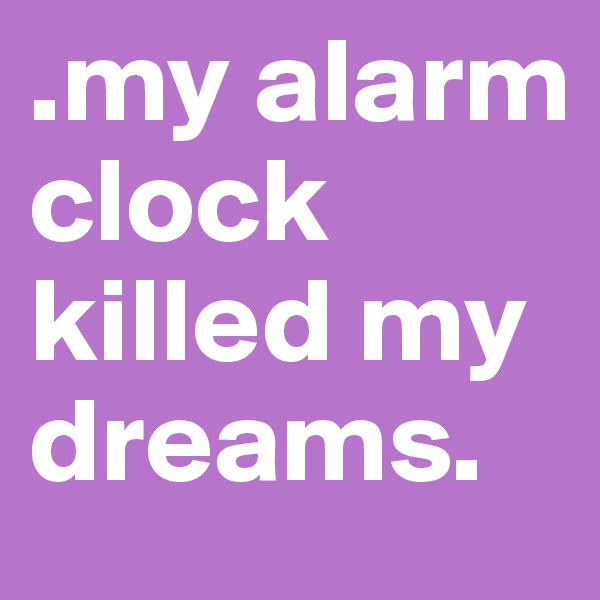 .my alarm clock killed my dreams.