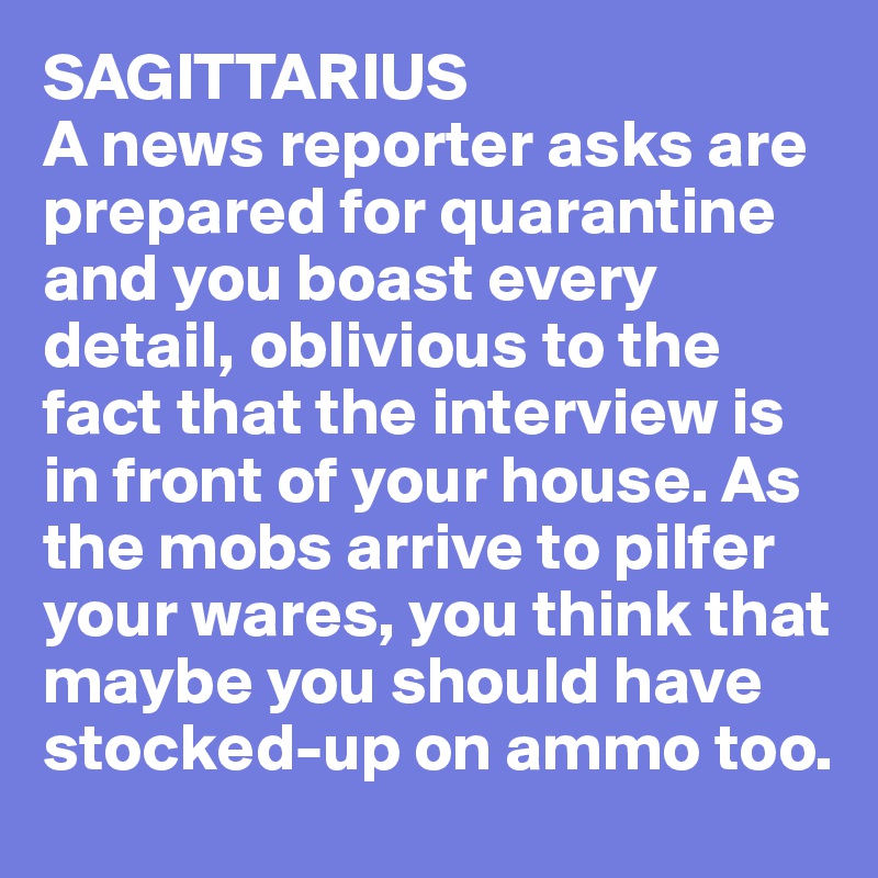 SAGITTARIUS
A news reporter asks are prepared for quarantine and you boast every detail, oblivious to the fact that the interview is in front of your house. As the mobs arrive to pilfer your wares, you think that maybe you should have stocked-up on ammo too. 