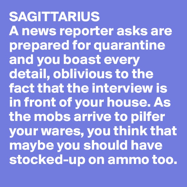 SAGITTARIUS
A news reporter asks are prepared for quarantine and you boast every detail, oblivious to the fact that the interview is in front of your house. As the mobs arrive to pilfer your wares, you think that maybe you should have stocked-up on ammo too. 