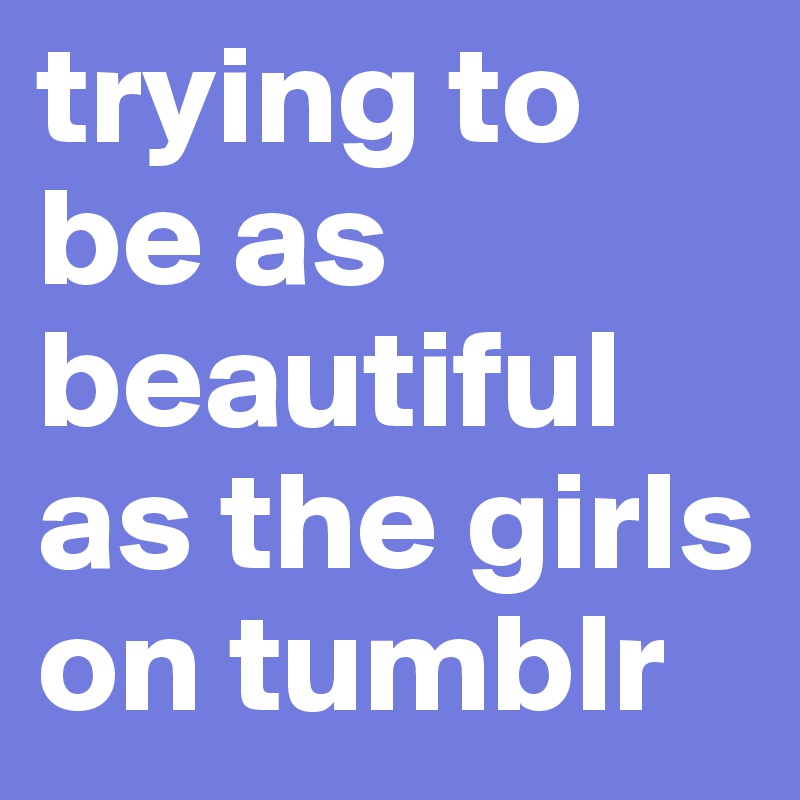 trying to be as beautiful as the girls on tumblr
